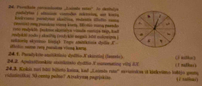 Pavelkale pavamisoma ,Laimès ratas''. lo skritulya 
padalytus jaltuanis vinrodus sektorius, ant kaciq B 7
kiekvieno parašytaš skaičina, rodantis illolio suma ^ , 2
(earis) rta pasukus vieną kartą. Blošio suma parado 
rato rodyklé. Jsuktar skritulys visada sustuja taip, kad 
rodykli rodo j skaiči (rudyklė negali bōti nukreipm j s 
sektorin skyeimo linija). Tegu atsitiknnia dydis X 
alólio suma rəm pasukus vieną kartą. 
24.1. Parašykite atsitiktinio dydžio Xskirstin] (lensele). (3 taBka() 
24. 2. Apskaičnkite atsitiktinio dydžio X matematinç viltj &X (1 taškas) 
24.3. Kokia turí būti bilieto kaina, kad „Laimés ramo'' savininkas iš kickvieno lošéjo gauty 
vidutiniškai 50 centy pelno? Atsakym pagriskite. (1 zaškas)