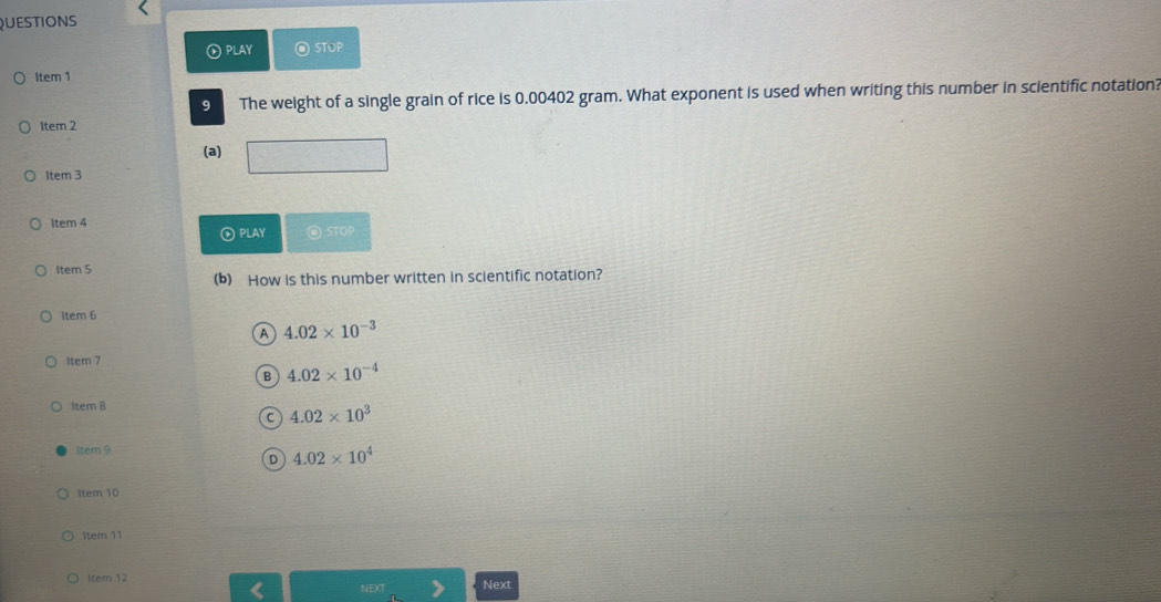 QUESTIONS
① PLAY @ STUP
Item 1
9 The weight of a single grain of rice is 0.00402 gram. What exponent is used when writing this number in scientific notation?
Item 2
(a)
Item 3
Item 4 @ STOP
⊙ PLAY
Item 5
(b) How is this number written in scientific notation?
ltem 6
A 4.02* 10^(-3)
item 7
B 4.02* 10^(-4)
ltem 8
C 4.02* 10^3
tem 9
D 4.02* 10^4
ltem 10
item 11
1tem 12
Next