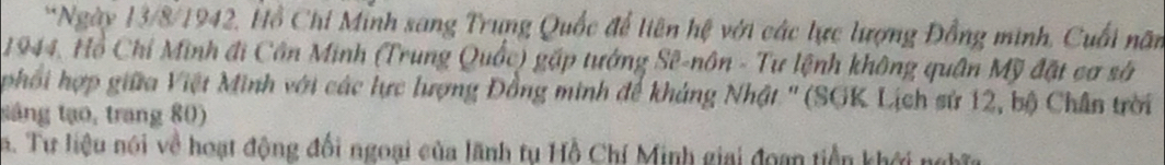 Ngày 13/8/1942, Hồ Chi Minh sang Trung Quốc để liên hệ với các lực lượng Đồng minh, Cuối năm
1944, Hồ Chỉ Minh đi Côn Minh (Trung Quốc) gặp tướng Sê-nôn - Tư lệnh không quân Mỹ đặt cơ sở 
phối hợp giữa Việt Minh với các lực lượng Đồng minh để khảng Nhật '' (SGK Lịch sử 12, bộ Chân trời 
táng tạo, trang 80) 
5. Tư liệu nói về hoạt động đối ngoại của lãnh tụ Hồ Chí Minh giai đoạn tiền khới ngĩ