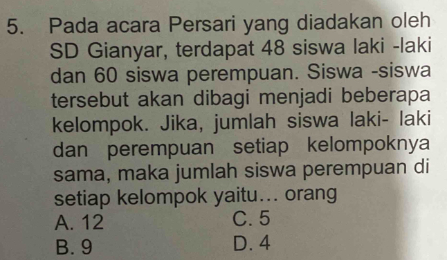 Pada acara Persari yang diadakan oleh
SD Gianyar, terdapat 48 siswa laki -laki
dan 60 siswa perempuan. Siswa -siswa
tersebut akan dibagi menjadi beberapa
kelompok. Jika, jumlah siswa laki- laki
dan perempuan setiap kelompoknya
sama, maka jumlah siswa perempuan di
setiap kelompok yaitu... orang
A. 12 C. 5
B. 9 D. 4