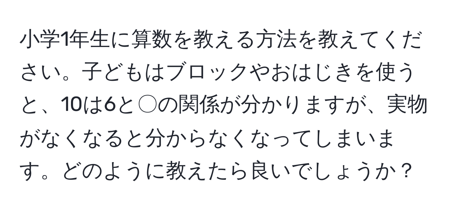 小学1年生に算数を教える方法を教えてください。子どもはブロックやおはじきを使うと、10は6と〇の関係が分かりますが、実物がなくなると分からなくなってしまいます。どのように教えたら良いでしょうか？