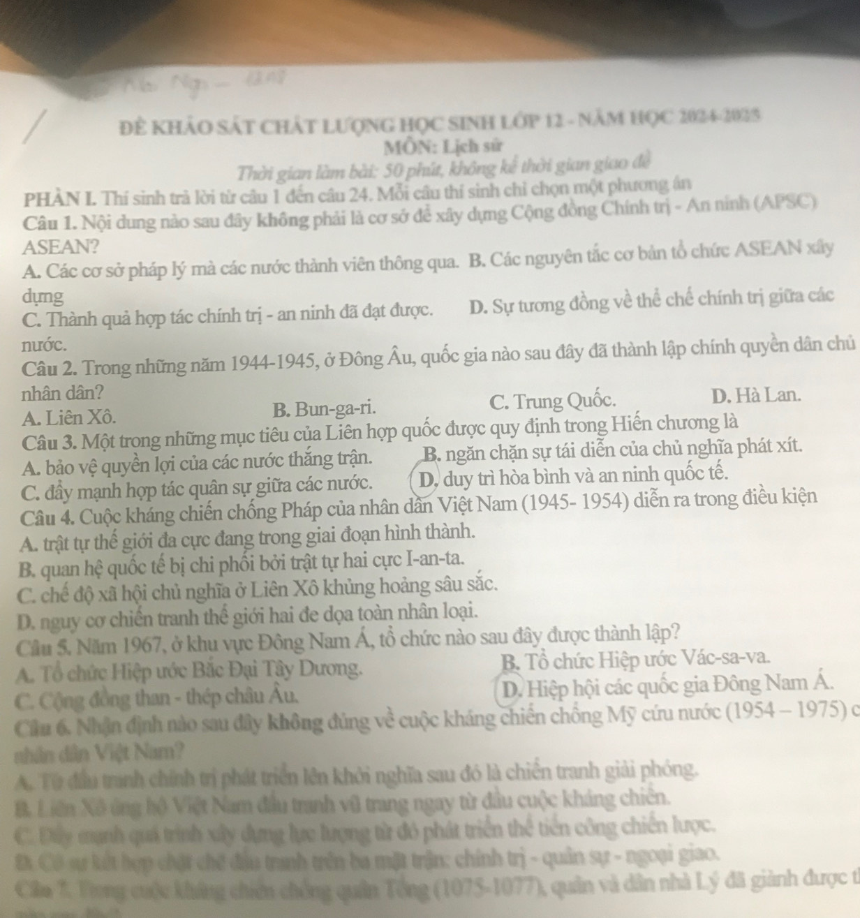 ĐE KHẢO SÁT CHÁT LƯợNG HỌC SINH LớP 12 - NăM HỌC 2024-2025
MÔN: Lịch sử
Thời gian làm bài: 50 phút, không kể thời gian giao để
PHÀN I. Thí sinh trả lời từ câu 1 đến câu 24. Mỗi câu thí sinh chỉ chọn một phương án
Câu 1. Nội dung nào sau đây không phải là cơ sở để xây dựng Cộng đồng Chính trị - An ninh (APSC)
ASEAN?
A. Các cơ sở pháp lý mà các nước thành viên thông qua. B. Các nguyên tắc cơ bản tổ chức ASEAN xây
dựng
C. Thành quả hợp tác chính trị - an ninh đã đạt được. D. Sự tương đồng về thể chế chính trị giữa các
nước.
Câu 2. Trong những năm 1944-1945, ở Đông Âu, quốc gia nào sau đây đã thành lập chính quyền dân chủ
nhân dân? D. Hà Lan.
A. Liên Xô. B. Bun-ga-ri. C. Trung Quốc.
Câu 3. Một trong những mục tiêu của Liên hợp quốc được quy định trong Hiến chương là
A. bảo vệ quyền lợi của các nước thắng trận. B. ngăn chặn sự tái diễn của chủ nghĩa phát xít.
C. đây mạnh hợp tác quân sự giữa các nước. D, duy trì hòa bình và an ninh quốc tế.
Câu 4. Cuộc kháng chiến chống Pháp của nhân dần Việt Nam (1945- 1954) diễn ra trong điều kiện
A. trật tự thế giới đa cực đang trong giai đoạn hình thành.
B. quan hệ quốc tế bị chi phối bởi trật tự hai cực I-an-ta.
C. chế độ xã hội chủ nghĩa ở Liên Xô khủng hoảng sâu sắc.
D. nguy cơ chiến tranh thể giới hai đe dọa toàn nhân loại.
Cầu 5. Năm 1967, ở khu vực Đông Nam Á, tổ chức nào sau đây được thành lập?
A. Tổ chức Hiệp ước Bắc Đại Tây Dương. B Tổ chức Hiệp ước Vác-sa-va.
C. Cộng đồng than - thép châu Âu. D. Hiệp hội các quốc gia Đông Nam Á.
Cầu 6, Nhận định nào sau đây không đủng về cuộc kháng chiến chồng Mỹ cứu nước (1954 - 1975) c
nhân dân Việt Nam?
A. Từ đầu tranh chính trị phát triển lên khởi nghĩa sau đó là chiến tranh giải phóng.
B. Liên Xô ứng hộ Việt Nam đầu tranh vũ trang ngay từ đầu cuộc kháng chiên.
C. Đây mạnh quá trình xây dựng lực lượng từ đó phát triển thể tiền công chiến lược.
Đ Có sự kết hợp chặt chế đầu tranh trên ba mặt trận: chính trị - quân sự - ngoại giao.
Câu 7. Trong cuộc khứng chiến chống quân Tổng (1075-1077), quân và dân nhà Lý đã giành được t