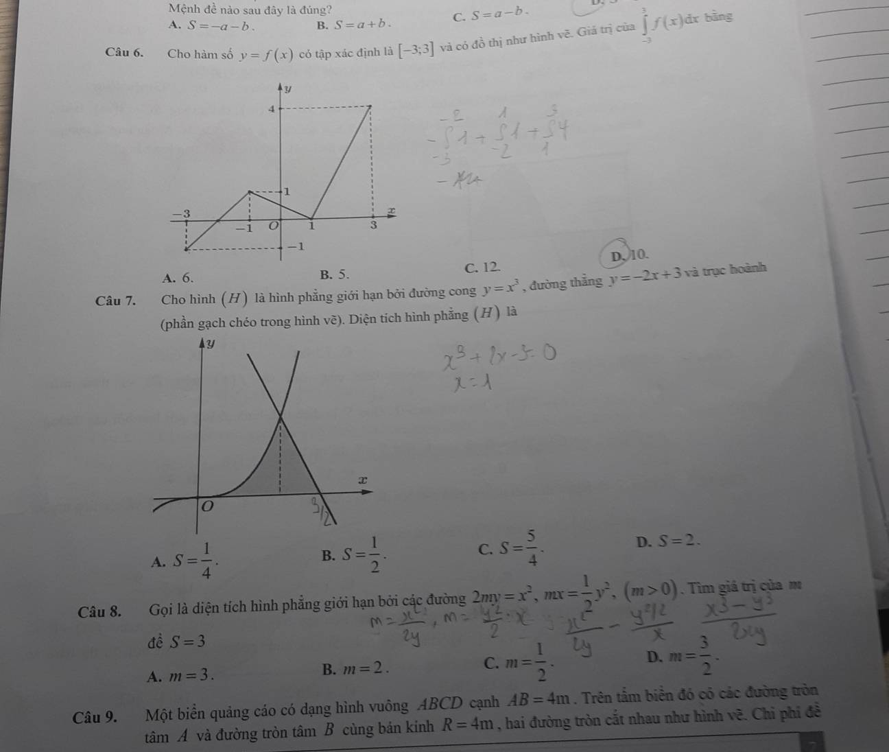 Mệnh đề nào sau đây là đúng?
A. S=-a-b. B. S=a+b. C. S=a-b. 
Câu 6. Cho hàm số y=f(x) có tập xác định là [-3;3] và có đồ thị như hình về. Giả trị của ∈tlimits _(-3)^3f(x) dr bằng
A. 6. B. 5. C. 12. D, 10.
Câu 7. Cho hình (H) là hình phẳng giới hạn bởi đường cong y=x^3 , đường thẳng y=-2x+3 và trục hoành
(phần gạch chéo trong hình về). Diện tích hình phẳng (H) là
A. S= 1/4 . B. S= 1/2 . C. S= 5/4 . D. S=2. 
Câu 8. Gọi là diện tích hình phẳng giới hạn bởi các đường 2my=x^2, mx= 1/2 y^2, (m>0). Tìm giá trị của m
đề S=3
A. m=3. B. m=2. C. m= 1/2 . D. m= 3/2 . 
Câu 9. Một biển quảng cáo có dạng hình vuông ABCD cạnh AB=4m. Trên tấm biển đó có các đường tròn
tâm A và đường tròn tâm B cùng bản kinh R=4m , hai đường tròn cắt nhau như hình vẽ. Chỉ phí đề