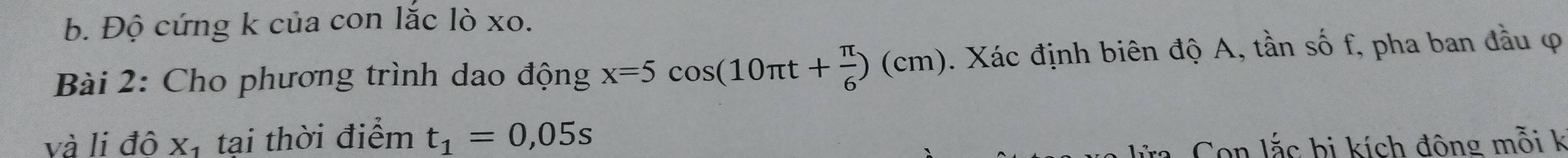 Độ cứng k của con lắc lò xo. 
Bài 2: Cho phương trình dao động x=5cos (10π t+ π /6 )(cm). Xác định biên độ A, tần số f, pha ban đầu φ 
và li độ xị tại thời điểm t_1=0,05s
a Con lắc bị kích đông mỗi k