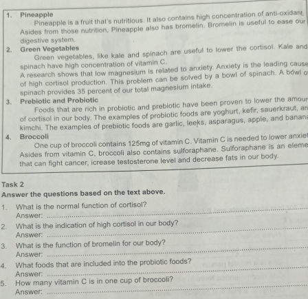 Pineapple 
Pineapple is a fruit that's nutritious. It also contains high concentration of anti-oxidant, 
Asides from those nutrition, Pineapple also has bromelin. Bromelin is useful to ease our 
digestive system. 
2. Green Vegetables 
Green vegetables, like kale and spinach are useful to lower the cortisol. Kale and 
spinach have high concentration of vitamin C. 
A research shows that low magnesium is related to anxiety. Anxiety is the leading cause 
of high cortisol production. This problem can be solved by a bowl of spinach. A bowl o 
spinach provides 35 percent of our total magnesium intake. 
3. Prebiotic and Probiotic 
Foods that are rich in probiotic and prebiotic have been proven to lower the amour 
of cortisol in our body. The examples of probiotic foods are yoghurt, kefir, sauerkraut, an 
kimchi. The examples of prebiotic foods are garlic, leeks, asparagus, apple, and banan 
4. Broccoli 
One cup of broccoli contains 125mg of vitamin C. Vitamin C is needed to lower anxiet 
Asides from vitamin C, broccoli also contains sulforaphane. Sulforaphane is an eleme 
that can fight cancer, icrease testosterone level and decrease fats in our body. 
Task 2 
Answer the questions based on the text above. 
1. What is the normal function of cortisol? 
Answer: 
2. What is the indication of high cortisol in our body? 
Answer: 
_ 
3. What is the function of bromelin for our body? 
Answer 
4. What foods that are included into the probiotic foods? 
Answer: 
_ 
5. How many vitamin C is in one cup of broccoli? 
Answer: 
_