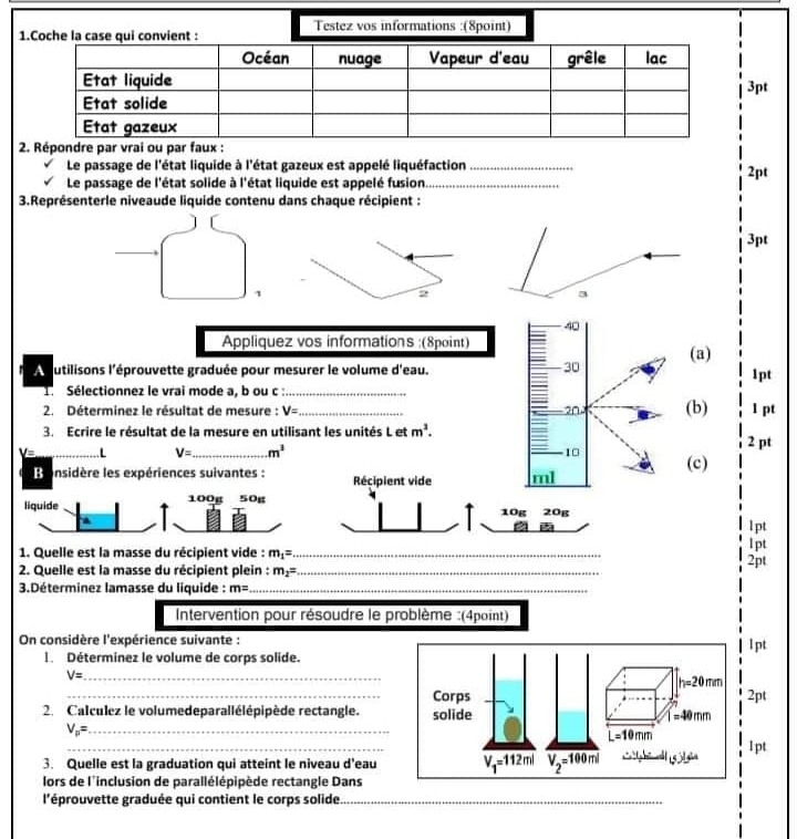 Testez vos informations :(8point)
1.Coche la case qui convient :
3pt
 
Le passage de l'état liquide à l'état gazeux est appelé liquéfaction_
Le passage de l'état solide à l'état liquide est appelé fusion._ 2pt
3.Représenterle niveaude liquide contenu dans chaque récipient :
3pt
1
2
40
Appliquez vos informations :(8point)
30
A utilisons l'éprouvette graduée pour mesurer le volume d'eau. (a) 1pt
1. Sélectionnez le vrai mode a, b ou c :_
2. Déterminez le résultat de mesure : V= _ 20 (b) 1 pt
3. Ecrire le résultat de la mesure en utilisant les unités L et m^3. 2 pt
U= _L V= _ m^3 10 (c)
B onsidère les expériences suivantes : Récipient vide ml
liquide 100g 50g
10g 20g
lpt
1. Quelle est la masse du récipient vide : m_1= _ lpt
2. Quelle est la masse du récipient plein : m_2= _ 2pt
3.Déterminez lamasse du liquide : m= _
Intervention pour résoudre le problème :(4point)
On considère l'expérience suivante :l pt
l. Déterminez le volume de corps solide.
V= _
_2pt
2. Calculez le volumedeparallélépipède rectangle.
V_p= _
_
1 pt
3. Quelle est la graduation qui atteint le niveau d'eau
lors de l'inclusion de parallélépipède rectangle Dans
l'éprouvette graduée qui contient le corps solide._
_