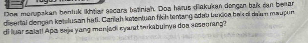 Doa merupakan bentuk ikhtiar secara batiniah. Doa harus dilakukan dengan baik dan benar 
disertai dengan ketulusan hati. Carilah ketentuan fikih tentang adab berdoa baik di dalam maupun 
di luar salat! Apa saja yang menjadi syarat terkabulnya doa seseorang?