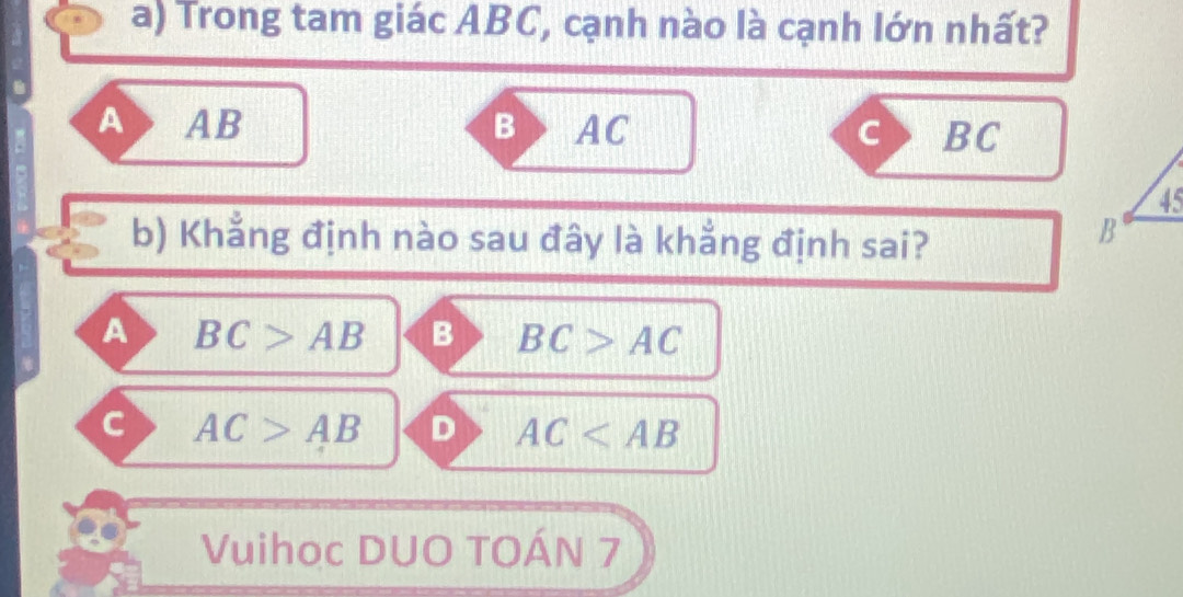 Trong tam giác ABC, cạnh nào là cạnh lớn nhất?
A AB B AC c BC
b) Khẳng định nào sau đây là khẳng định sai?
A BC>AB B BC>AC
a AC>AB D AC
Vuihoc DUO TOÁN 7