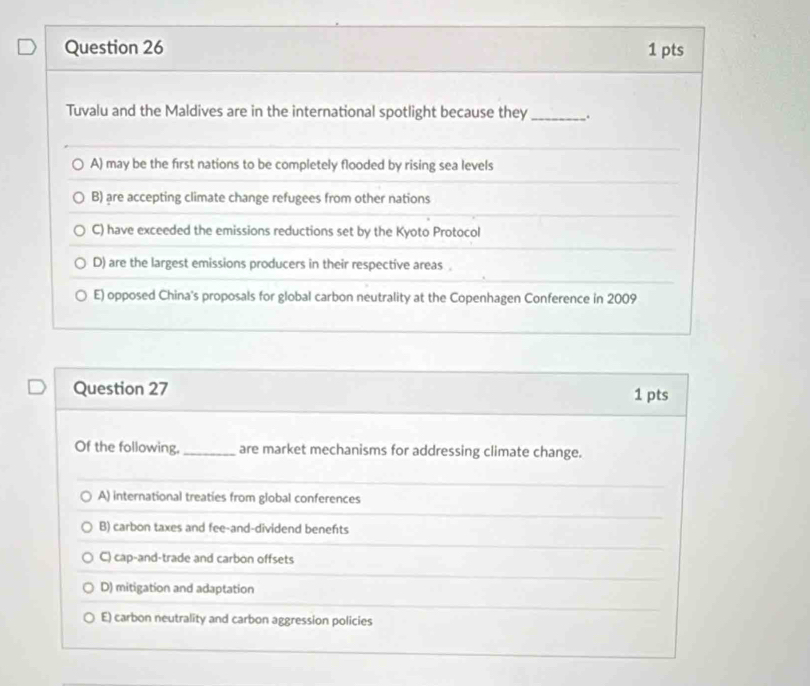 Tuvalu and the Maldives are in the international spotlight because they_ .
A) may be the first nations to be completely flooded by rising sea levels
B) are accepting climate change refugees from other nations
C) have exceeded the emissions reductions set by the Kyoto Protocol
D) are the largest emissions producers in their respective areas.
E) opposed China's proposals for global carbon neutrality at the Copenhagen Conference in 2009
Question 27 1 pts
Of the following, _are market mechanisms for addressing climate change.
A) international treaties from global conferences
B) carbon taxes and fee-and-dividend benefts
C) cap-and-trade and carbon offsets
D) mitigation and adaptation
E) carbon neutrality and carbon aggression policies