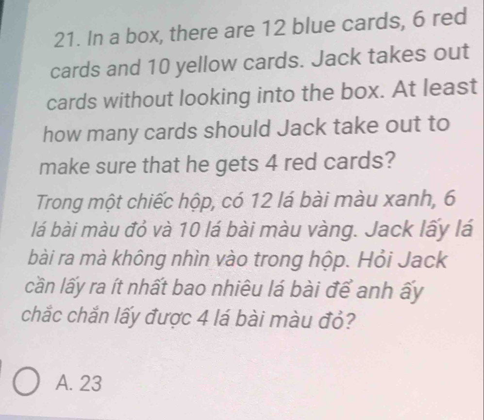 In a box, there are 12 blue cards, 6 red
cards and 10 yellow cards. Jack takes out
cards without looking into the box. At least
how many cards should Jack take out to
make sure that he gets 4 red cards?
Trong một chiếc hộp, có 12 lá bài màu xanh, 6
lá bài màu đỏ và 10 lá bài màu vàng. Jack lấy lá
bài ra mà không nhìn vào trong hộp. Hỏi Jack
lần lấy ra ít nhất bao nhiêu lá bài để anh ấy
chắc chắn lấy được 4 lá bài màu đỏ?
A. 23