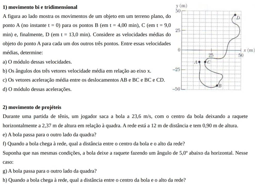 movimento bi e tridimensional y (m)
50
A figura ao lado mostra os movimentos de um objeto em um terreno plano, do
D
ponto A (no instante t=0) para os pontos B (em t=4,00min), C (em t=9,0
25
min) e, finalmente, D (em t=13,0min). Considere as velocidades médias do
objeto do ponto A para cada um dos outros três pontos. Entre essas velocidades
médias, determine:
0 x (m)
25 50
a) O módulo dessas velocidades. A C
b) Os ângulos dos três vetores velocidade média em relação ao eixo x. -25
c) Os vetores aceleração média entre os deslocamentos AB e BC e BC e CD.
B
d) O módulo dessas acelerações. -50
2) movimento de projéteis
Durante uma partida de tênis, um jogador saca a bola a 23,6 m/s, com o centro da bola deixando a raquete
horizontalmente a 2,37 m de altura em relação à quadra. A rede está a 12 m de distância e tem 0,90 m de altura.
e) A bola passa para o outro lado da quadra?
f) Quando a bola chega à rede, qual a distância entre o centro da bola e o alto da rede?
Suponha que nas mesmas condições, a bola deixe a raquete fazendo um ângulo de 5,0° abaixo da horizontal. Nesse
caso:
g) A bola passa para o outro lado da quadra?
h) Quando a bola chega à rede, qual a distância entre o centro da bola e o alto da rede?