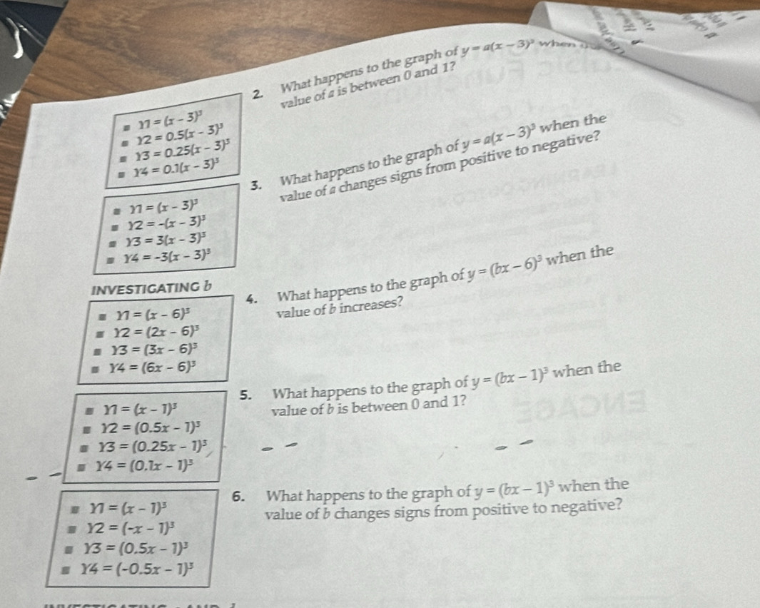 What happens to the graph of y=a(x-3)^2 when 
value of a is between 0 and 1?
11=(x-3)^3
12=0.5(x-3)^3
13=0.25(x-3)^3
y=a(x-3)^3 when the
14=0.1(x-3)^3
11=(x-3)^3 3. What happens to the graph of
Y2=-(x-3)^3 value of a changes signs from positive to negative?
Y3=3(x-3)^3
Y4=-3(x-3)^3 when the 
4. What happens to the graph of y=(bx-6)^3
INVESTIGATINGb
11=(x-6)^3
value of b increases?
Y2=(2x-6)^3
Y3=(3x-6)^3
Y4=(6x-6)^3 when the 
5. What happens to the graph of y=(bx-1)^3
Y1=(x-1)^3 value of b is between 0 and 1?
12=(0.5x-1)^3
Y3=(0.25x-1)^3
Y4=(0.1x-1)^3
6. What happens to the graph of y=(bx-1)^3 when the
Y1=(x-1)^3
value of b changes signs from positive to negative?
Y2=(-x-1)^3
Y3=(0.5x-1)^3
Y4=(-0.5x-1)^3