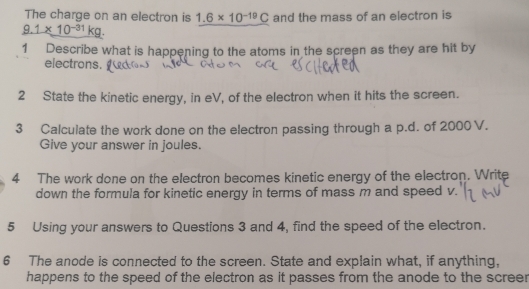 The charge on an electron is 1.6* 10^(-19)C and the mass of an electron is
9.1* 10^(-31)kg. 
1 Describe what is happening to the atoms in the screen as they are hit by 
electrons. 
2 State the kinetic energy, in eV, of the electron when it hits the screen. 
3 Calculate the work done on the electron passing through a p.d. of 2000 V. 
Give your answer in joules. 
4 The work done on the electron becomes kinetic energy of the electron. Write 
down the formula for kinetic energy in terms of mass m and speed v. 
5 Using your answers to Questions 3 and 4, find the speed of the electron. 
6 The anode is connected to the screen. State and explain what, if anything, 
happens to the speed of the electron as it passes from the anode to the screer