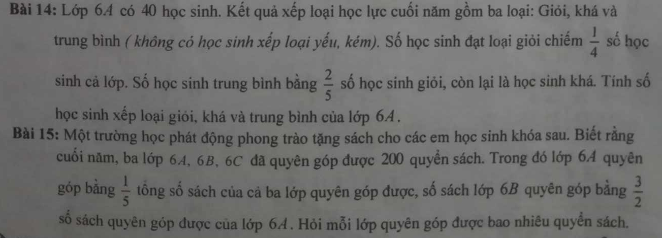 Lớp 6. 4 có 40 học sinh. Kết quả xếp loại học lực cuối năm gồm ba loại: Giỏi, khá và 
trung bình ( không có học sinh xếp loại yếu, kém). Số học sinh đạt loại giỏi chiếm  1/4  số học 
sinh cả lớp. Số học sinh trung bình bằng  2/5  số học sinh giỏi, còn lại là học sinh khá. Tính số 
học sinh xếp loại giỏi, khá và trung bình của lớp 6A. 
Bài 15: Một trường học phát động phong trào tặng sách cho các em học sinh khóa sau. Biết rằng 
cuối năm, ba lớp 6A, 6B, 6C đã quyên góp được 200 quyển sách. Trong đó lớp 64 quyên 
góp bằng  1/5  tông số sách của cả ba lớp quyên góp được, số sách lớp 6B quyên góp bằng  3/2 
số sách quyên góp được của lớp 64. Hỏi mỗi lớp quyên góp được bao nhiêu quyền sách.