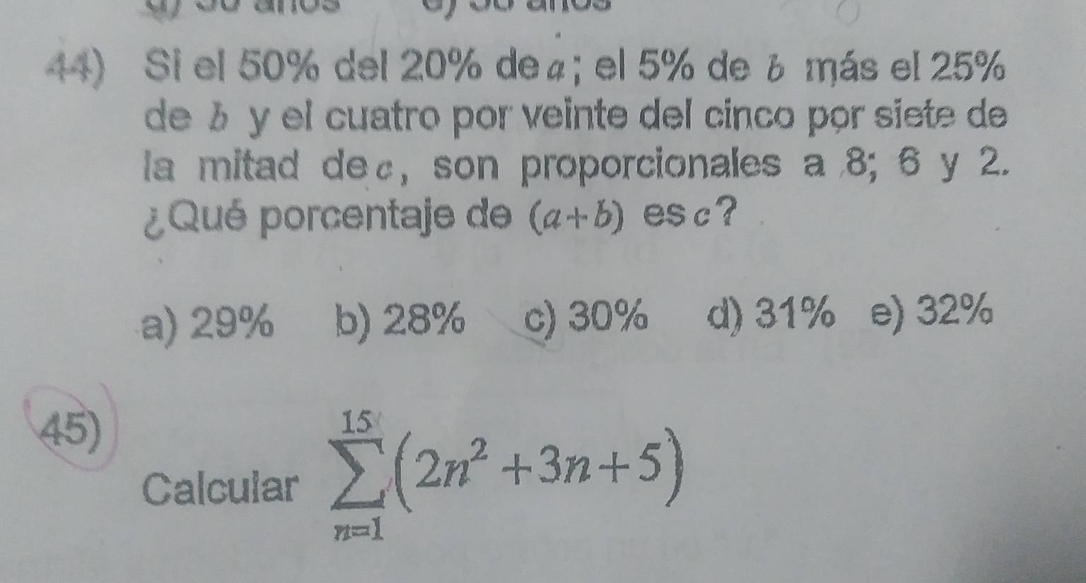 Si el 50% del 20% de₄;el 5% de ¿ más el 25%
de ½ y el cuatro por veinte del cinco por siete de
la mitad de £, son proporcionales a 8; 6 y 2.
¿Qué porcentaje de (a+b) esc?
a) 29% b) 28% c) 30% d) 31% e) 32%
45)
Calcular sumlimits _(n=1)^(15)(2n^2+3n+5)