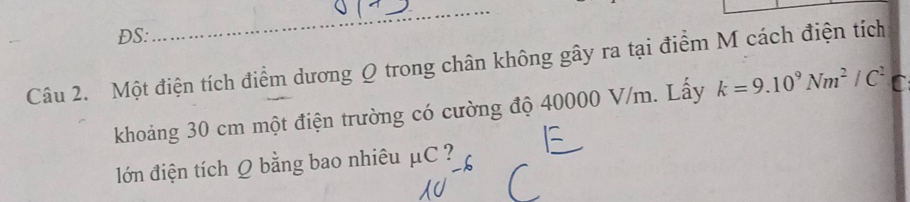 DS: 
_ 
Câu 2. Một điện tích điểm dương Q trong chân không gây ra tại điểm M cách điện tích 
khoảng 30 cm một điện trường có cường độ 40000 V/m. Lấy k=9.10^9Nm^2/C^2
lớn điện tích Q bằng bao nhiêu mu C 2