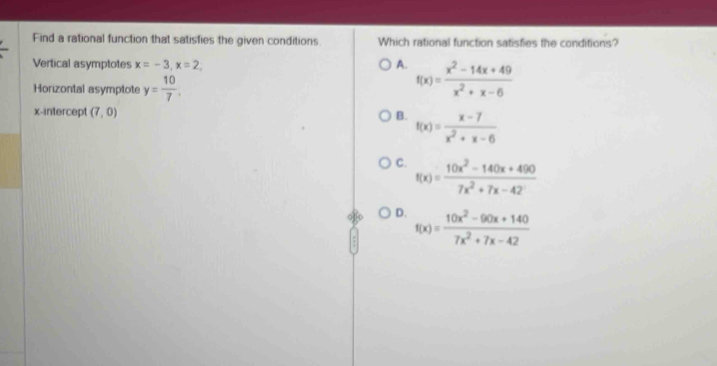 Find a rational function that satisfies the given conditions Which rational function satisfies the conditions?
Vertical asymptotes x=-3, x=2, A. f(x)= (x^2-14x+49)/x^2+x-6 
Horizontal asymptote y= 10/7 . 
x-intercept (7,0) B. f(x)= (x-7)/x^2+x-6 
C. f(x)= (10x^2-140x+490)/7x^2+7x-42 
D. f(x)= (10x^2-90x+140)/7x^2+7x-42 