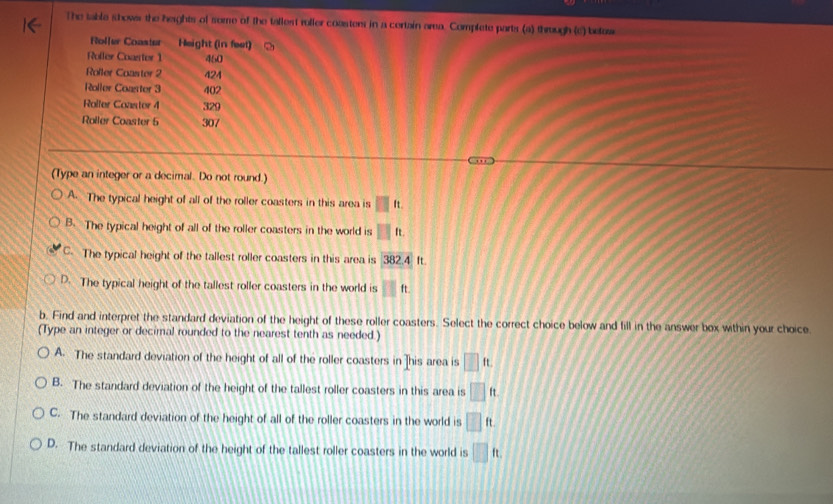 The table shower the heights of some of the tallest roller coasters in a certain area. Complete parts (a) through (c) belaw
Roller Coaster Height (in feet)
Rofler Coarter 1 460
Roller Coaster 2 424
Roller Coaster 3 402
Rolfer Coaster 4 329
Roiler Coaster 6 307
(Type an integer or a decimal. Do not round.)
A. The typical height of all of the roller coasters in this area is □ It.
B. The typical height of all of the roller coasters in the world is II It.
C. The typical height of the tallest roller coasters in this area is 382.4 ft.
D. The typical height of the tallest roller coasters in the world is 11 ft.
b. Find and interpret the standard deviation of the height of these roller coasters. Select the correct choice below and fill in the answer box within your choice.
(Type an integer or decimal rounded to the nearest tenth as needed.)
A. The standard deviation of the height of all of the roller coasters in ]his area is □ ft.
B. The standard deviation of the height of the tallest roller coasters in this area is □ ft.
C. The standard deviation of the height of all of the roller coasters in the world is □ ft.
D. The standard deviation of the height of the tallest roller coasters in the world is □ ft.
