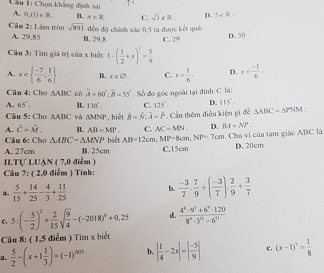 Cầu 1: Chọn khẳng định sai
A. 0,(1)∈ R. B. π ∈ R.
C. sqrt(3)∉ R. D. 5∈ R.
Câu 2: Làm tròn sqrt(891) đến độ chính xác 0,5 ta được kết quả:
A. 29,85 B. 29,8 C. 29 D. 30
Câu 3: Tìm giá trị của x biết: 1-( 1/2 +x)^2= 5/9 
A. x∈   (-7)/6 ; 1/6  . x= 1/6 · x= (-1)/6 .
B. x∈ varnothing . C.
D.
Câu 4: Cho △ ABC có widehat A=60°;widehat B=55°. Số đo góc ngoài tại đỉnh C là:
A. 65°. B. 130°. C. 125°.
D. 115°.
Câu 5: Cho △ ABC và △ MNP , biết hat B=hat N;hat A=hat P. Cần thêm điều kiện gì đề △ ABC=△ PNM.
A. hat C=hat M. B. AB=MP. C. AC=MN. D. BA=NP.
Câu 6: Cho △ ABC=△ MNP biết AB=12cm,MP=8cm,NP=7cm. Chu vi của tam giác ABC là
A. 27cm B. 25cm C.15cm D. 20cm
II.Tự LUẠN ( 7,0 điểm )
*  Câu 7: ( 2,0 điểm ) Tính:
a.  5/15 + 14/25 - 4/3 + 11/25   (-3)/7 . 7/9 +( (-3)/7 ). 2/9 + 3/7 
b.
c. 5 : (- 5/2 )^2+ 2/15 sqrt(frac 9)4-(-2018)^0+0,25
d.  (4^6· 9^5+6^9· 120)/8^4· 3^(12)-6^(11) 
Câu 8: ( 1,5 điểm ) Tìm x biết
a.  5/2 -(x+1 1/3 )=(-1)^2025
b. | 1/4 -2x|=| (-5)/9 |
c. (x-1)^3= 1/8 