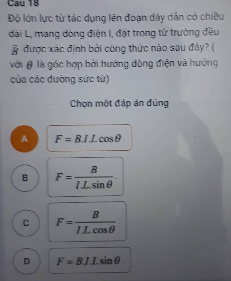 Cau 18
Độ lớn lực từ tác dụng lên đoạn dây dẫn có chiều
dài L, mang dòng điện I, đặt trong từ trường đều
overline B được xác định bởi công thức nào sau đây? (
với θ là góc hợp bởi hướng dòng điện và hướng
của các đường sức từ)
Chọn một đáp án đúng
A F=B.I.Lcos θ.
B F= B/ILsin θ  .
C F= B/IL.cos θ  .
D F=B.I.Lsin θ.