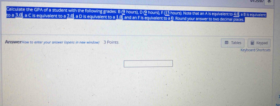 Calculate the GPA of a student with the following grades: B (9 hours), D (9 hours), F (15 hours). Note that an A is equivalent to 4.0, a B is equivalent 
to a 3.0, a C is equivalent to a 2.0, a D is equivalent to a 1.0, and an F is equivalent to a 0. Round your answer to two decimal places. 
AnswerHow to enter your answer (opens in new window) 3 Points Tables Keypad 
Keyboard Shortcuts