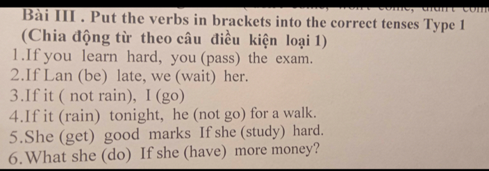 Bài III . Put the verbs in brackets into the correct tenses Type 1 
(Chia động từ theo câu điều kiện loại 1) 
1.If you learn hard, you (pass) the exam. 
2.If Lan (be) late, we (wait) her. 
3.If it ( not rain), Ⅰ(go) 
4.If it (rain) tonight, he (not go) for a walk. 
5.She (get) good marks If she (study) hard. 
6.What she (do) If she (have) more money?