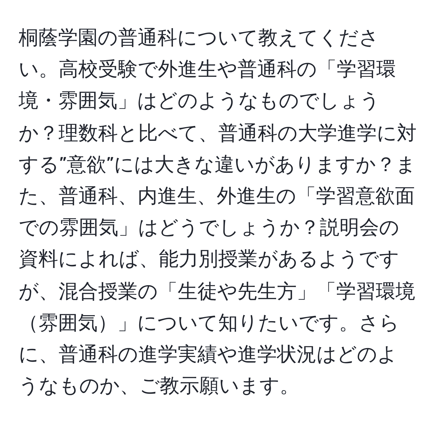 桐蔭学園の普通科について教えてください。高校受験で外進生や普通科の「学習環境・雰囲気」はどのようなものでしょうか？理数科と比べて、普通科の大学進学に対する”意欲”には大きな違いがありますか？また、普通科、内進生、外進生の「学習意欲面での雰囲気」はどうでしょうか？説明会の資料によれば、能力別授業があるようですが、混合授業の「生徒や先生方」「学習環境雰囲気」について知りたいです。さらに、普通科の進学実績や進学状況はどのようなものか、ご教示願います。