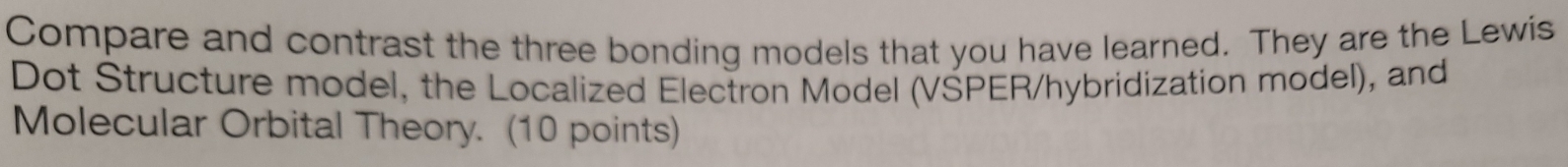 Compare and contrast the three bonding models that you have learned. They are the Lewis 
Dot Structure model, the Localized Electron Model (VSPER/hybridization model), and 
Molecular Orbital Theory. (10 points)