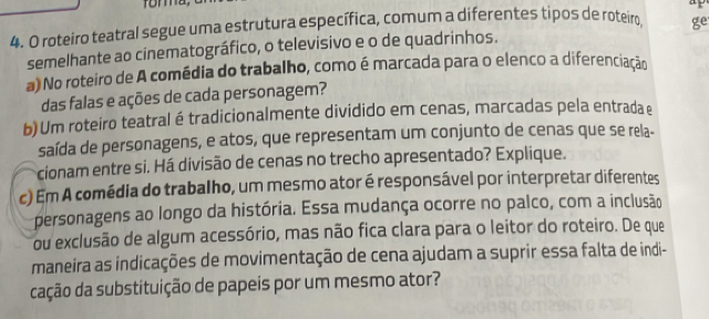 a 
4. O roteiro teatral segue uma estrutura específica, comum a diferentes tipos de roteiro, ge 
semelhante ao cinematográfico, o televisivo e o de quadrinhos. 
a) No roteiro de A comédia do trabalho, como é marcada para o elenco a diferenciação 
das falas e ações de cada personagem? 
b) Um roteiro teatral é tradicionalmente dividido em cenas, marcadas pela entrada e 
saída de personagens, e atos, que representam um conjunto de cenas que se rela- 
cionam entre si. Há divisão de cenas no trecho apresentado? Explique. 
c) Em A comédia do trabalho, um mesmo ator é responsável por interpretar diferentes 
personagens ao longo da história. Essa mudança ocorre no palco, com a inclusão 
ou exclusão de algum acessório, mas não fica clara para o leitor do roteiro. De que 
maneira as indicações de movimentação de cena ajudam a suprir essa falta de indi- 
cação da substituição de papeis por um mesmo ator?