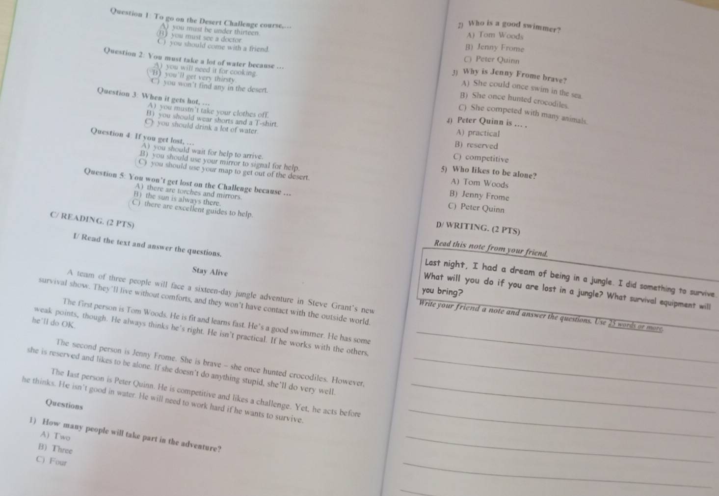 To go on the Desert Challenge course,...
2) Who is a good swimmer?
A) you must be under thirteen.
A) Tom Woods
(B) you must see a doctor B) Jenny Frome
C) you should come with a friend.
Question 2: You must take a lot of water because ...
C) Peter Quinn
A) you will need it for cooking.
3) Why is Jenny Frome brave?
'B) you'll get very thirsty
C) you won’t find any in the desert.
A) She could once swim in the sea.
Question 3: When it gets hot, …
B) She once hunted crocodiles.
A) you mustn’t take your clothes off.
C) She competed with many animals.
B) you should wear shorts and a T-shirt.
4) Peter Quinn is ... .
C) you should drink a lot of water. A) practical
B) reserved
Question 4: If you get lost, … A) you should wait for help to arrive.
C) competitive
B) you should use your mirror to signal for help. A) Tom Woods
5) Who likes to be alone?
C)you should use your map to get out of the desert. B) Jenny Frome
Question 5: You won’t get lost on the Challenge because ...
A) there are torches and mirrors.
C) Peter Quinn
C) there are excellent guides to help.
B) the sun is always there. D)/ WRITING. (2 PTS)
C/ READING. (2 PTS)
Read this note from your friend.
Stay Alive
I/ Read the text and answer the questions. What will you do if you are lost in a jungle? What survival equipment will
Last night, I had a dream of being in a jungle. I did something to survive
you bring?
A team of three people will face a sixteen-day jungle adventure in Steve Grant's new
survival show. They'll live without comforts, and they won’t have contact with the outside world.
Write your friend a note and answer the questions. Use 25 words or more
The first person is Tom Woods. He is fit and learns fast. He’s a good swimmer. He has some
he'll do OK.
weak points, though. He always thinks he's right. He isn’t practical. If he works with the others_
The second person is Jenny Frome. She is brave - she once hunted crocodiles. However,
she is reserved and likes to be alone. If she doesn't do anything stupid, she’ll do very well._
The last person is Peter Quinn. He is competitive and likes a challenge. Yet, he acts before
he thinks. He isn't good in water. He will need to work hard if he wants to survive__
Questions
1) How many people will take part in the adventure?
A) Two
B) Three
C) Four
_
_
_