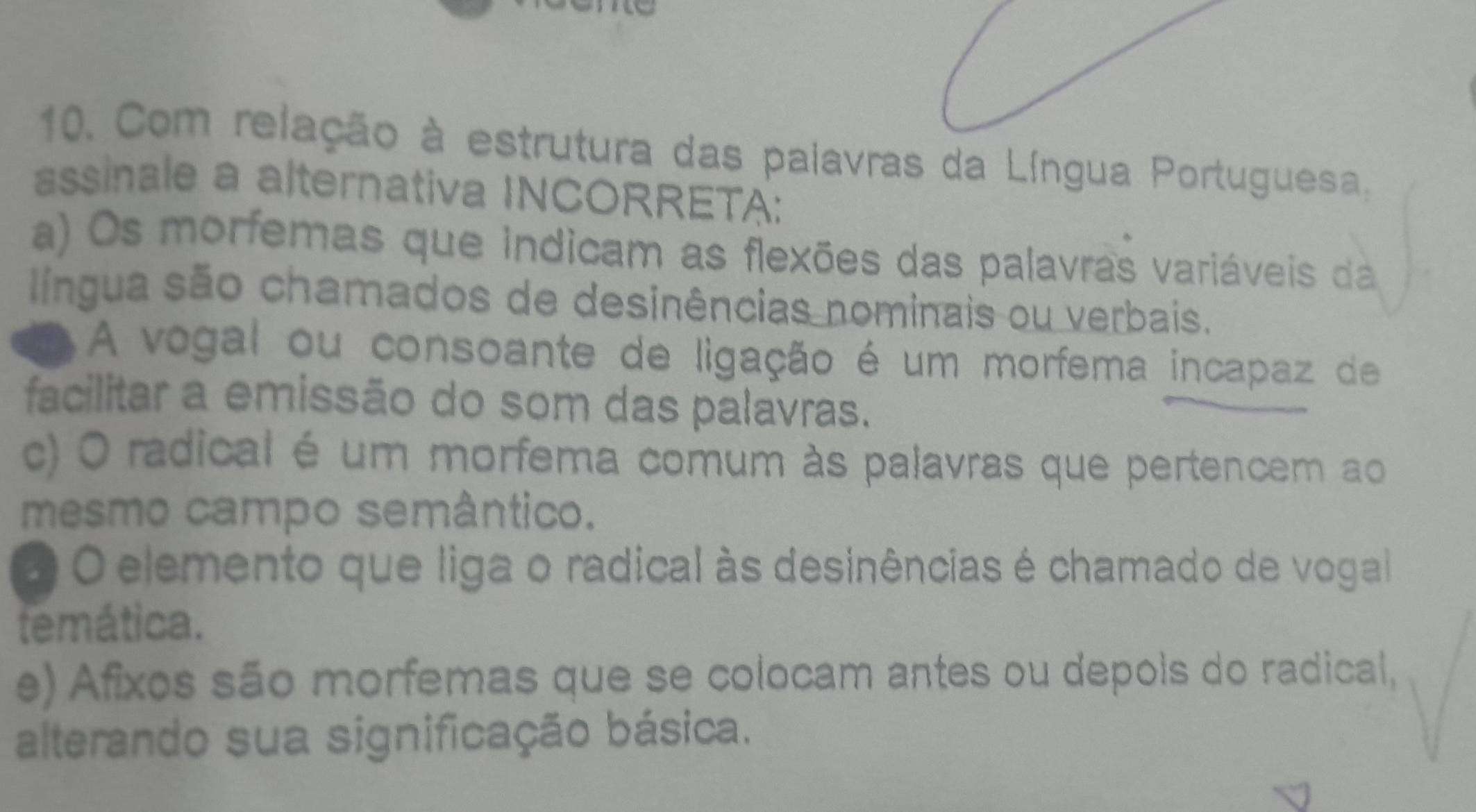 Com relação à estrutura das palavras da Língua Portuguesa.
assinale a alternativa INCORRETA:
a) Os morfemas que indicam as flexões das palavras variáveis da
língua são chamados de desinências nominais ou verbais.
A vogal ou consoante de ligação é um morfema incapaz de
facilitar a emissão do som das palavras.
c) O radical é um morfema comum às palavras que pertencem ao
mesmo campo semântico.
O O elemento que liga o radical às desinências é chamado de vogal
temática.
e) Afixos são morfemas que se colocam antes ou depois do radical,
alterando sua significação básica.