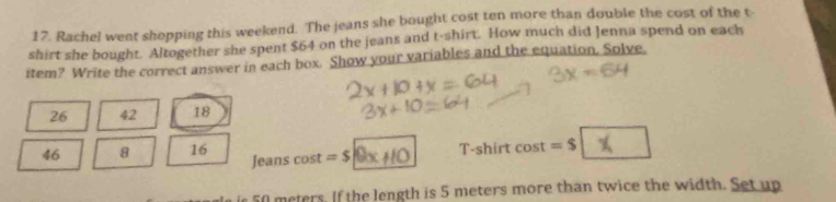 Rachel went shopping this weekend. The jeans she bought cost ten more than double the cost of the t- 
shirt she bought. Altogether she spent $64 on the jeans and t-shirt. How much did Jenna spend on each 
item? Write the correct answer in each box. Show your variables and the equation, Solve.
26 42 18
T-shirt
46 8 16 Jeans cos t =s|9x+1 0 cos t=$
50 meters. If the length is 5 meters more than twice the width. Set up