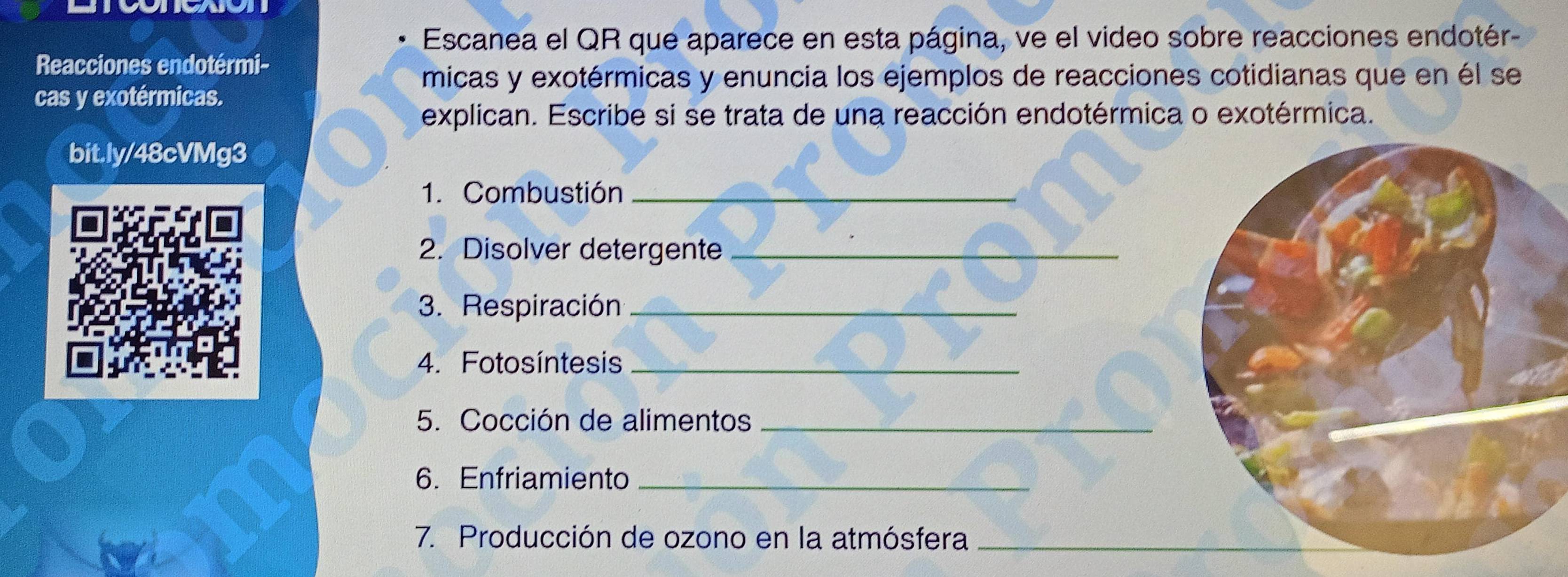 Escanea el QR que aparece en esta página, ve el video sobre reacciones endotér- 
Reacciones endotérmi- 
micas y exotérmicas y enuncia los ejemplos de reacciones cotidianas que en él se 
cas y exotérmicas. 
explican. Escribe si se trata de una reacción endotérmica o exotérmica. 
bit.ly/48cVMg3 
1. Combustión_ 
2. Disolver detergente_ 
3. Respiración_ 
4. Fotosíntesis_ 
5. Cocción de alimentos_ 
6. Enfriamiento_ 
7. Producción de ozono en la atmósfera_