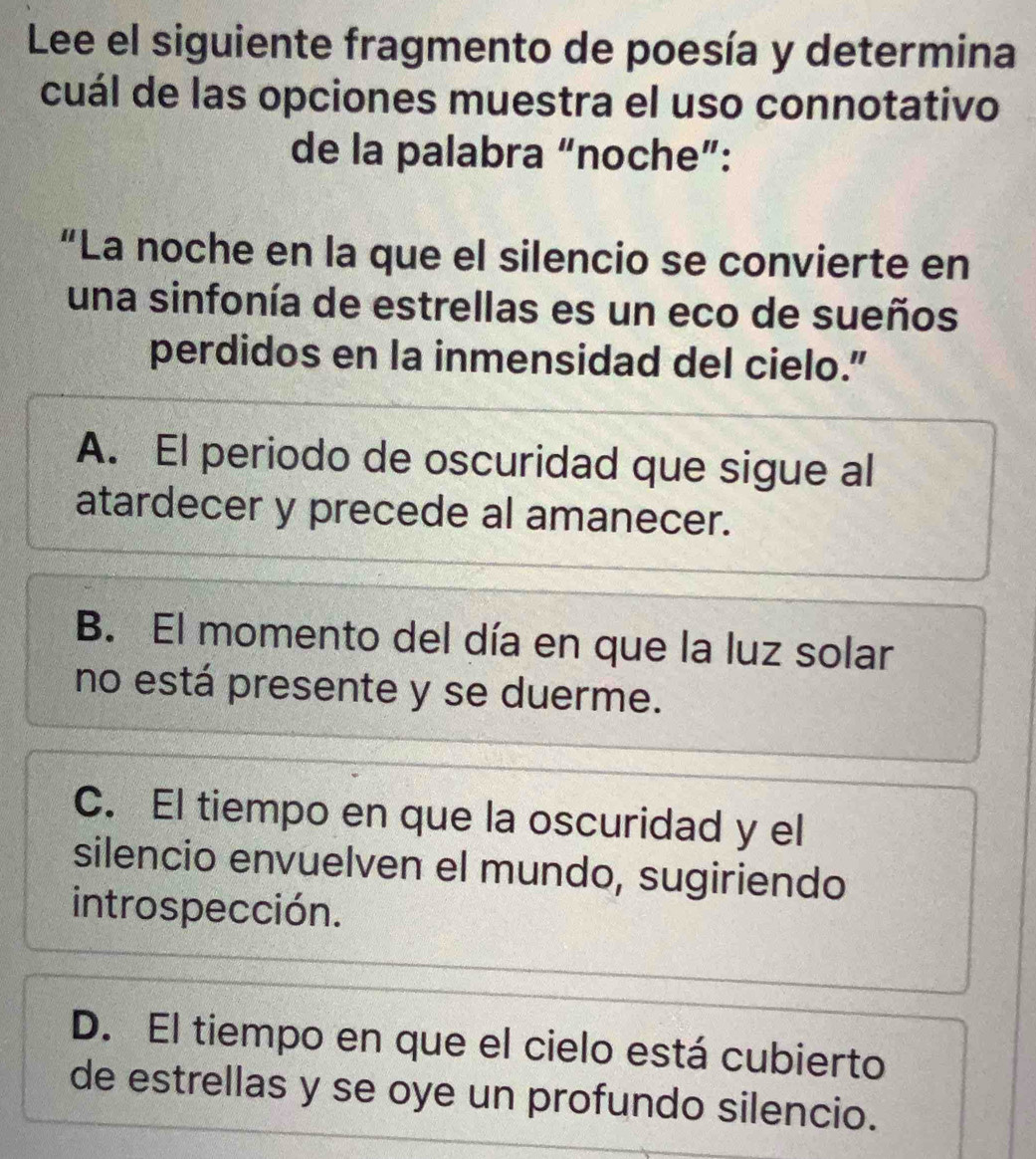 Lee el siguiente fragmento de poesía y determina
cuál de las opciones muestra el uso connotativo
de la palabra “noche”:
“La noche en la que el silencio se convierte en
una sinfonía de estrellas es un eco de sueños
perdidos en la inmensidad del cielo.”
A. El periodo de oscuridad que sigue al
atardecer y precede al amanecer.
B. El momento del día en que la luz solar
no está presente y se duerme.
C. El tiempo en que la oscuridad y el
silencio envuelven el mundo, sugiriendo
introspección.
D. El tiempo en que el cielo está cubierto
de estrellas y se oye un profundo silencio.