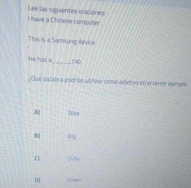 Lee las siguientes oraciones:
I have a Chinese computer
This is a Samsung device
He has a_ cap
¿Qué palabra podrías utilizar como adjetivo en el tercer ejemplo
A) Nike
B) Big
C) Dirty
D) Green