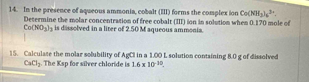 In the presence of aqueous ammonia, cobalt (III) forms the complex ion Co(NH_3)_6^((3+). 
Determine the molar concentration of free cobalt (III) ion in solution when 0.170 mole of
Co(NO_3))_3 is dissolved in a liter of 2.50 M aqueous ammonia. 
15. Calculate the molar solubility of AgCl in a 1.00 L solution containing 8.0 g of dissolved
CaCl_2. The Ksp for silver chloride is 1.6* 10^(-10).