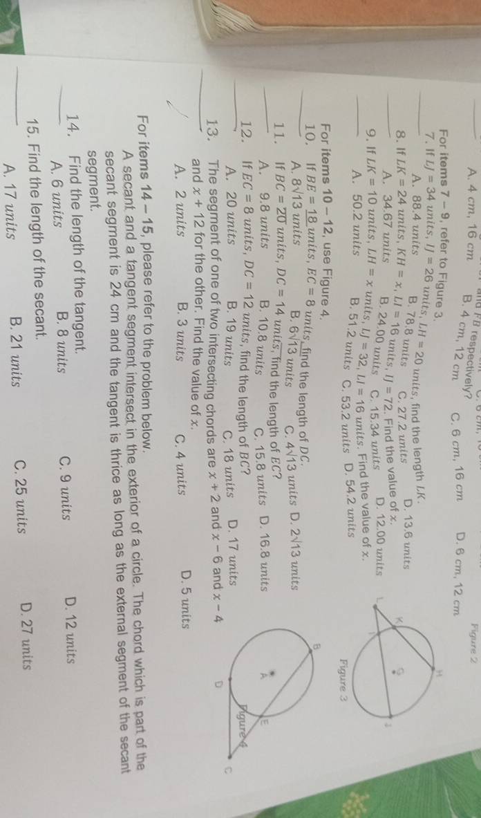 aFB respectively?
Figure 2
_A. 4 cm, 16 cm B. 4 cm, 12 cm C. 6 cm, 16 cm D. 6 cm, 12 cm
For items 7-9 refer to Figure 3
units, find the length LK.
_7. If LJ=34units,IJ=26units,LH=20 A. 38.4 units B. 78.8 units
C. 27.2 units D. 13.6 units
_8. If LK=24 units KH=x,LI=16units,IJ=72 B. 24.00 units
A. 34.67 units
Find the value of x.
_9. If LK=10 units, LH=xunits,LJ=32,LI=16 C. 15.34 units D. 12.00 units 
units. Find the value of x.
A. 50.2 units B. 51.2 units C. 53.2 units D. 54.2 units
For items 10-12 , use Figure 4.
_10. £If BE=_ 18 units, EC=8 units, find the length of DC. 2sqrt(13) units
A. 8sqrt(13) units B. 6sqrt(13) units C. 4sqrt(13) un its D.
_
11. If BC=overline 20 units, DC=14 units, find the length of EC?
A. 9.8 units B. 10.8 units C. 15.8 units D. 16.8 units
12. If EC=8 units, DC=12 units, find the length of BC?
_A. 20 units B. 19 units C. 18 units D. 17 units
_
13. The segment of one of two intersecting chords are x+2 and x-6 and x-4
and x+12 for the other. Find the value of x.
A. 2 units B. 3 units C. 4 units D. 5 units
For items 14-15 , please refer to the problem below.
A secant and a tangent segment intersect in the exterior of a circle. The chord which is part of the
secant segment is 24 cm and the tangent is thrice as long as the external segment of the secant
segment.
14. Find the length of the tangent.
_A. 6 units B. 8 units C. 9 units D. 12 units
15. Find the length of the secant.
_A. 17 units B. 21 units C. 25 units D. 27 units