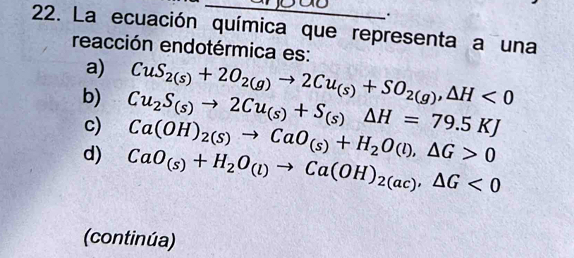 La ecuación química que representa a una
reacción endotérmica es:
a) CuS_2(s)+2O_2(g)to 2Cu_(s)+SO_2(g), △ H<0</tex>
b) Cu_2S_(s)to 2Cu_(s)+S_(s)Delta H=79.5KJ
c) Ca(OH)_2(S)to CaO_(s)+H_2O(l), △ G>0
d) CaO_(s)+H_2O_(l)to Ca(OH)_2(ac), △ G<0</tex> 
(continúa)