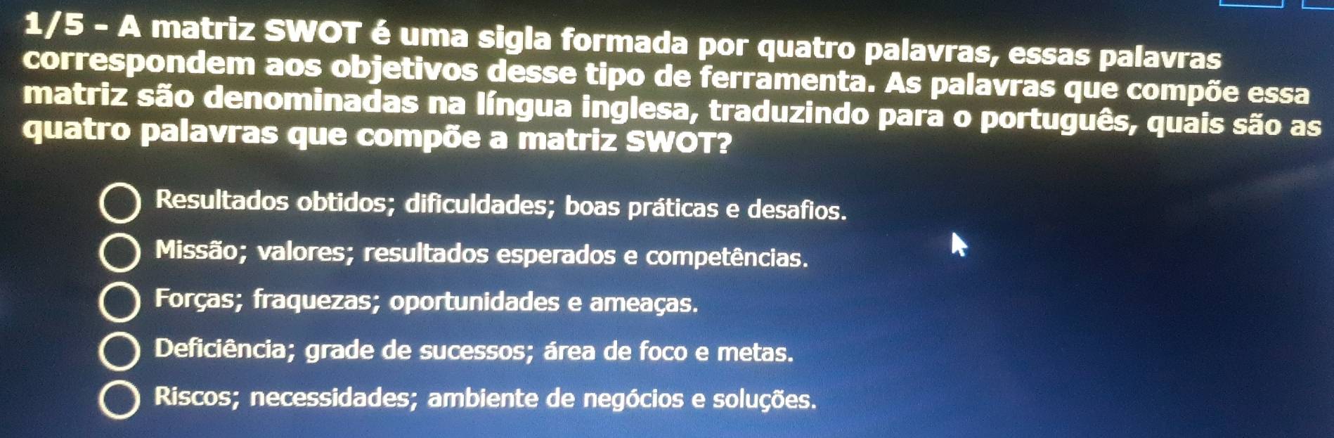 1/5 - A matriz SWOT é uma sigla formada por quatro palavras, essas palavras
correspondem aos objetivos desse tipo de ferramenta. As palavras que compõe essa
matriz são denominadas na língua inglesa, traduzindo para o português, quais são as
quatro palavras que compõe a matriz SWOT?
Resultados obtidos; dificuldades; boas práticas e desafios.
Missão; valores; resultados esperados e competências.
Forças; fraquezas; oportunidades e ameaças.
Deficiência; grade de sucessos; área de foco e metas.
Riscos; necessidades; ambiente de negócios e soluções.