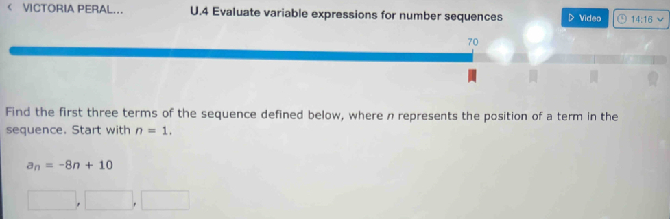 < VCTORIA PERAL.. U.4 Evaluate variable expressions for number sequences D Video a 14:16 
70 
Find the first three terms of the sequence defined below, where n represents the position of a term in the 
sequence. Start with  n=1.
a_n=-8n+10
□ ,□ ,□