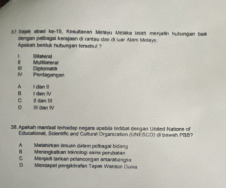 Sejak abad ke-15, Kesultanan Melayu Melaka telah menjalin hubungan baik
dengan pelbagai kerajaan di rantau dan di luar Alam Melayu.
Apakah bentuk hubungan tersebut ?
Biateral
Multilateral
. Diplomatik
IV Perdagangan
A I dan i!
B I dan IV
C Il dan Iil
D IIl dan IV
38. Apakah manfaal terhadap negara apabila terlibat dengan United Nations of
Educational, Scientific and Cultural Organization (UNESCO) di bawah PBB?
A Melahirkan ilmuan dalam pelbagai bidang
B Meningkatkan teknologi sains perubatan
C Menjadi tarikan pelancongan antarabangsa
D Mendapal pengiktirafan Tapak Warisan Dunia