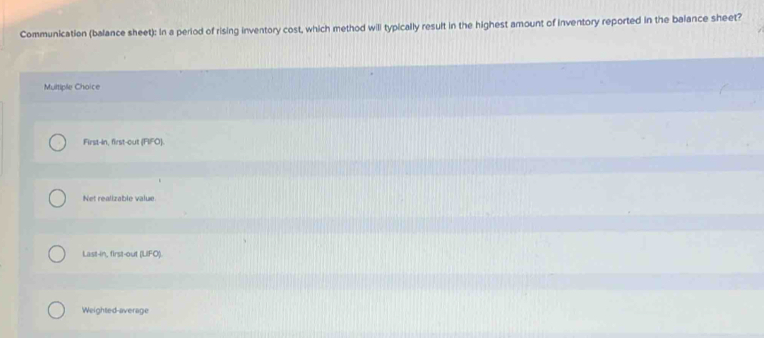 Communication (balance sheet): In a period of rising inventory cost, which method will typically result in the highest amount of inventory reported in the balance sheet?
Multiple Choice
First-In, first-out (FIFO).
Net realizable value.
Last-in, first-out (LIFO)
Weighted-average