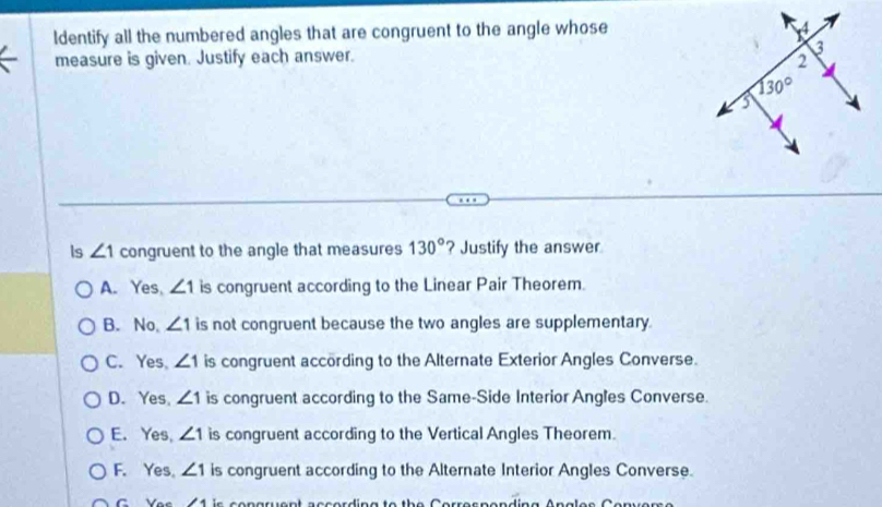 ldentify all the numbered angles that are congruent to the angle whose
measure is given. Justify each answer. 
ls ∠ 1 congruent to the angle that measures 130° ? Justify the answer
A. Yes, ∠ 1 is congruent according to the Linear Pair Theorem.
B. No, ∠ 1 is not congruent because the two angles are supplementary.
C. Yes, ∠ 1 is congruent according to the Alternate Exterior Angles Converse.
D. Yes, ∠ 1 is congruent according to the Same-Side Interior Angles Converse.
E. Yes, ∠ 1 is congruent according to the Vertical Angles Theorem.
F. Yes。 ∠ 1 is congruent according to the Alternate Interior Angles Converse.
G Yes 11