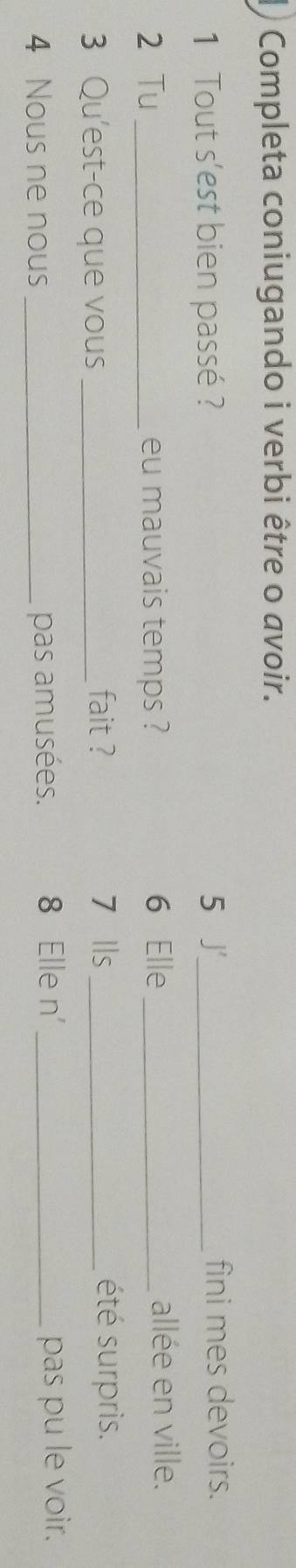 ) Completa coniugando i verbi être o avoir. 
1 Tout s'est bien passé ? 5 J_ fini mes devoirs. 
2 Tu _eu mauvais temps ? 6 Elle_ allée en ville. 
3 Qu'est-ce que vous _fait ? 7 Ils_ 
été surpris. 
4 Nous ne nous _pas amusées. 8 Elle n'_ pas pu le voir.