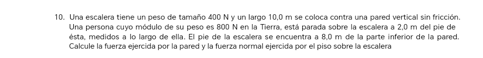 Una escalera tiene un peso de tamaño 400 N y un largo 10,0 m se coloca contra una pared vertical sin fricción. 
Una persona cuyo módulo de su peso es 800 N en la Tierra, está parada sobre la escalera a 2,0 m del pie de 
ésta, medidos a lo largo de ella. El pie de la escalera se encuentra a 8,0 m de la parte inferior de la pared. 
Calcule la fuerza ejercida por la pared y la fuerza normal ejercida por el piso sobre la escalera