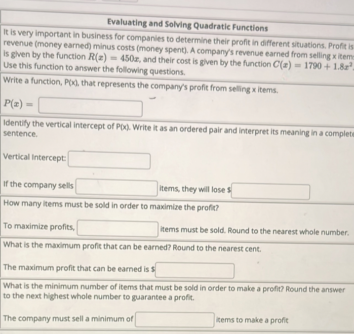 Evaluating and Solving Quadratic Functions 
It is very important in business for companies to determine their profit in different situations. Profit is 
revenue (money earned) minus costs (money spent). A company's revenue earned from selling x item: 
is given by the function R(x)=450x , and their cost is given by the function C(x)=1790+1.8x^2
Use this function to answer the following questions. 
Write a function, P(x) , that represents the company's profit from selling x items.
P(x)=□
Identify the vertical intercept of P(x). Write it as an ordered pair and interpret its meaning in a complete 
sentence. 
Vertical Intercept: □ 
If the company sells □ items, they will lose $ □
How many items must be sold in order to maximize the profit? 
To maximize profits, □ items must be sold. Round to the nearest whole number. 
What is the maximum profit that can be earned? Round to the nearest cent. 
The maximum profit that can be earned is $ □
What is the minimum number of items that must be sold in order to make a profit? Round the answer 
to the next highest whole number to guarantee a profit. 
The company must sell a minimum of □ items to make a profit