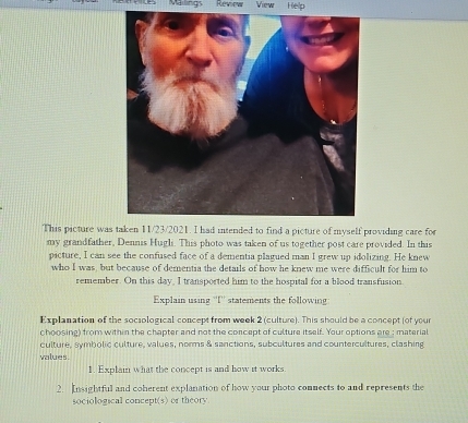 Vailings Review View Help 
This picture was taken 11/23/2021. I had intended to find a picture of myself providing care for 
my grandfather, Dennis Hugli. This photo was taken of us together post care provided. In this 
picture, I can see the confused face of a dementia plagued man I grew up idolizing. He knew 
who I was, but because of dementia the details of how he knew me were difficult for him to 
remember. On this day, I transported him to the hospital for a blood transfusion 
Explain using ''I'' statements the following 
Explanation of the sociological concept from week 2 (culture). This should be a concept (of your 
choosing) from within the chapter and not the concept of culture itself. Your options are ; material 
culture, symbolic culture, values, norms & sanctions, subcultures and countercultures, clashing 
values. 
1. Explain what the concept is and how it works 
2. Insightful and coherent explanation of how your photo connects to and represents the 
sociological concept(s) or theory