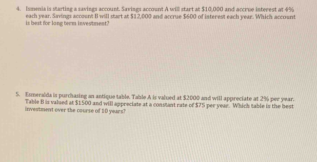 Ismenia is starting a savings account. Savings account A will start at $10,000 and accrue interest at 4%
each year. Savings account B will start at $12,000 and accrue $600 of interest each year. Which account 
is best for long term investment? 
5. Esmeralda is purchasing an antique table. Table A is valued at $2000 and will appreciate at 2% per year. 
Table B is valued at $1500 and will appreciate at a constant rate of $75 per year. Which table is the best 
investment over the course of 10 years?