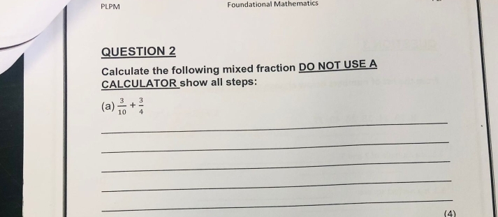 PLPM Foundational Mathematics 
QUESTION 2 
Calculate the following mixed fraction DO NOT USE A 
CALCULATOR show all steps: 
(a)  3/10 + 3/4 
_ 
_ 
_ 
_ 
_ 
(4)