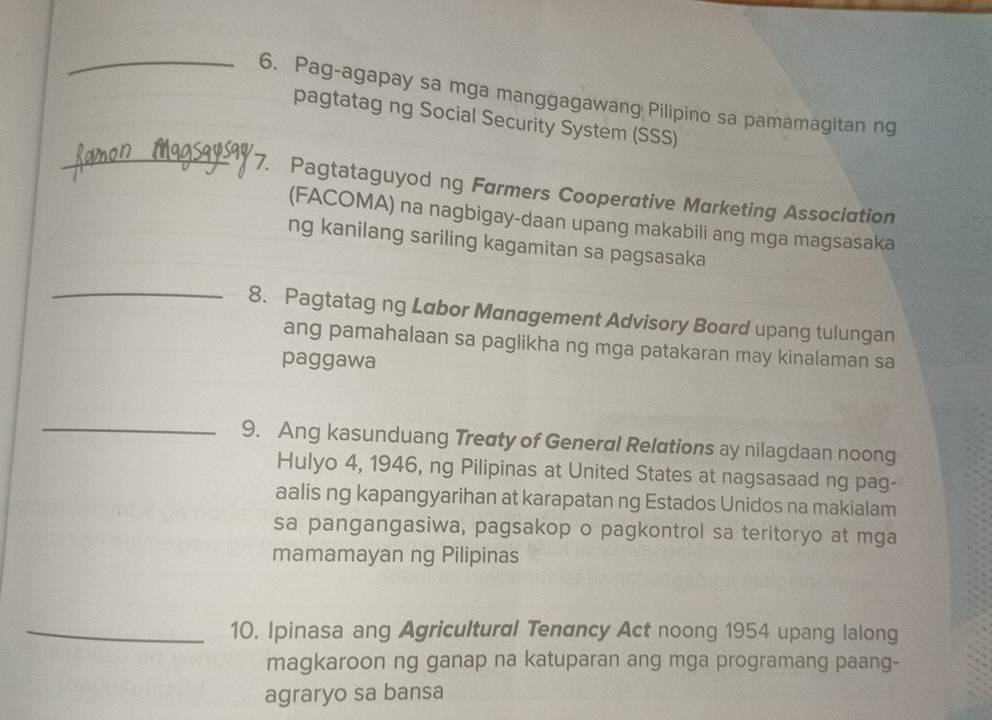 Pag-agapay sa mga manggagawang Pilipino sa pamamagitan ng 
pagtatag ng Social Security System (SSS) 
_7. Pagtataguyod ng Farmers Cooperative Marketing Association 
(FACOMA) na nagbigay-daan upang makabili ang mga magsasaka 
ng kanilang sariling kagamitan sa pagsasaka 
_ 
8. Pagtatag ng Labor Management Advisory Board upang tulungan 
ang pamahalaan sa paglikha ng mga patakaran may kinalaman sa 
paggawa 
_ 
9. Ang kasunduang Treaty of Generαl Relations ay nilagdaan noong 
Hulyo 4, 1946, ng Pilipinas at United States at nagsasaad ng pag- 
aalis ng kapangyarihan at karapatan ng Estados Unidos na makialam 
sa pangangasiwa, pagsakop o pagkontrol sa teritoryo at mga 
mamamayan ng Pilipinas 
_10. Ipinasa ang Agricultural Tenαncy Act noong 1954 upang lalong 
magkaroon ng ganap na katuparan ang mga programang paang- 
agraryo sa bansa